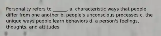 Personality refers to ______. a. characteristic ways that people differ from one another b. people's unconscious processes c. the unique ways people learn behaviors d. a person's feelings, thoughts, and attitudes