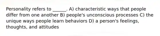 Personality refers to ______. A) characteristic ways that people differ from one another B) people's unconscious processes C) the unique ways people learn behaviors D) a person's feelings, thoughts, and attitudes