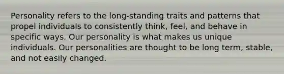 Personality refers to the long-standing traits and patterns that propel individuals to consistently think, feel, and behave in specific ways. Our personality is what makes us unique individuals. Our personalities are thought to be long term, stable, and not easily changed.