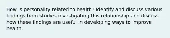 How is personality related to health? Identify and discuss various findings from studies investigating this relationship and discuss how these findings are useful in developing ways to improve health.