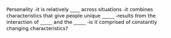 Personality -it is relatively ____ across situations -it combines characteristics that give people unique _____ -results from the interaction of _____ and the _____ -is it comprised of constantly changing characteristics?