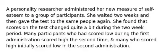 A personality researcher administered her new measure of self-esteem to a group of participants. She waited two weeks and then gave the test to the same people again. She found that scores on the test changed quite a bit during the two week period. Many participants who had scored low during the first administration scored high the second time, & many who scored high initially scored low in the second administration.