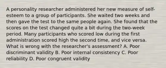 A personality researcher administered her new measure of self-esteem to a group of participants. She waited two weeks and then gave the test to the same people again. She found that the scores on the test changed quite a bit during the two-week period. Many participants who scored low during the first administration scored high the second time, and vice versa. What is wrong with the researcher's assessment? A. Poor discriminant validity B. Poor internal consistency C. Poor reliability D. Poor congruent validity