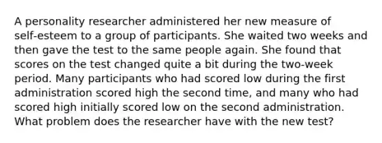 A personality researcher administered her new measure of self‑esteem to a group of participants. She waited two weeks and then gave the test to the same people again. She found that scores on the test changed quite a bit during the two‑week period. Many participants who had scored low during the first administration scored high the second time, and many who had scored high initially scored low on the second administration. What problem does the researcher have with the new test?