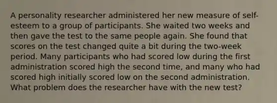 A personality researcher administered her new measure of self-esteem to a group of participants. She waited two weeks and then gave the test to the same people again. She found that scores on the test changed quite a bit during the two-week period. Many participants who had scored low during the first administration scored high the second time, and many who had scored high initially scored low on the second administration. What problem does the researcher have with the new test?