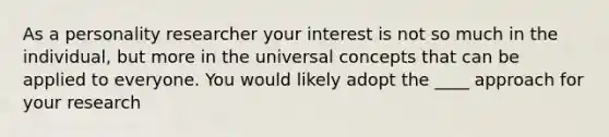 As a personality researcher your interest is not so much in the individual, but more in the universal concepts that can be applied to everyone. You would likely adopt the ____ approach for your research