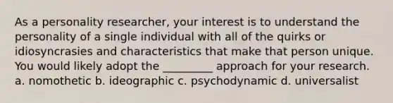 As a personality researcher, your interest is to understand the personality of a single individual with all of the quirks or idiosyncrasies and characteristics that make that person unique. You would likely adopt the _________ approach for your research. a. nomothetic b. ideographic c. psychodynamic d. universalist