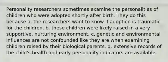 Personality researchers sometimes examine the personalities of children who were adopted shortly after birth. They do this because a. the researchers want to know if adoption is traumatic for the children. b. these children were likely raised in a very supportive, nurturing environment. c. genetic and environmental influences are not confounded like they are when examining children raised by their biological parents. d. extensive records of the child's health and early personality indicators are available.