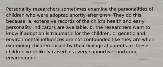 Personality researchers sometimes examine the personalities of children who were adopted shortly after birth. They do this because: a. extensive records of the child's health and early personality indicators are available. b. the researchers want to know if adoption is traumatic for the children. c. genetic and environmental influences are not confounded like they are when examining children raised by their biological parents. d. these children were likely raised in a very supportive, nurturing environment.