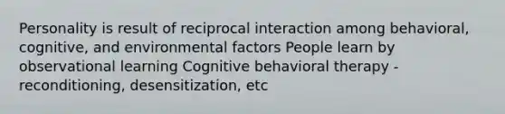 Personality is result of reciprocal interaction among behavioral, cognitive, and environmental factors People learn by observational learning Cognitive behavioral therapy - reconditioning, desensitization, etc