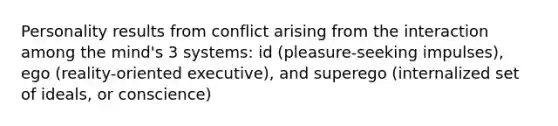 Personality results from conflict arising from the interaction among the mind's 3 systems: id (pleasure-seeking impulses), ego (reality-oriented executive), and superego (internalized set of ideals, or conscience)