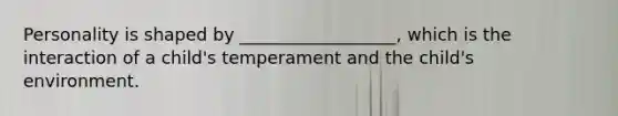 Personality is shaped by __________________, which is the interaction of a child's temperament and the child's environment.