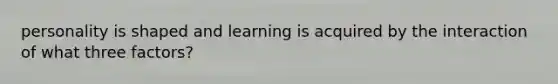 personality is shaped and learning is acquired by the interaction of what three factors?