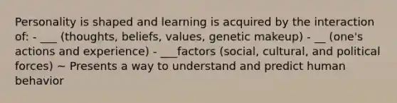 Personality is shaped and learning is acquired by the interaction of: - ___ (thoughts, beliefs, values, genetic makeup) - __ (one's actions and experience) - ___factors (social, cultural, and political forces) ~ Presents a way to understand and predict human behavior