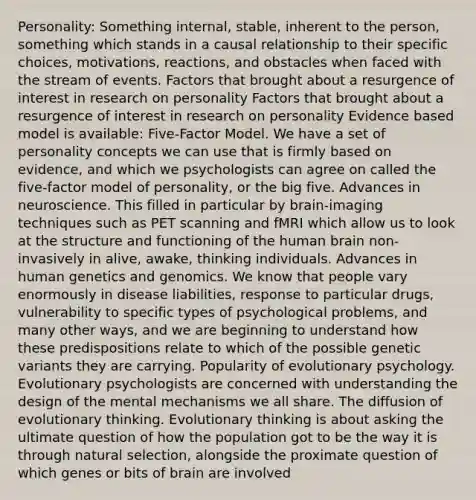 Personality: Something internal, stable, inherent to the person, something which stands in a causal relationship to their specific choices, motivations, reactions, and obstacles when faced with the stream of events. Factors that brought about a resurgence of interest in research on personality Factors that brought about a resurgence of interest in research on personality Evidence based model is available: Five-Factor Model. We have a set of personality concepts we can use that is firmly based on evidence, and which we psychologists can agree on called the five-factor model of personality, or the big five. Advances in neuroscience. This filled in particular by brain-imaging techniques such as PET scanning and fMRI which allow us to look at the structure and functioning of the human brain non-invasively in alive, awake, thinking individuals. Advances in human genetics and genomics. We know that people vary enormously in disease liabilities, response to particular drugs, vulnerability to specific types of psychological problems, and many other ways, and we are beginning to understand how these predispositions relate to which of the possible genetic variants they are carrying. Popularity of evolutionary psychology. Evolutionary psychologists are concerned with understanding the design of the mental mechanisms we all share. The diffusion of evolutionary thinking. Evolutionary thinking is about asking the ultimate question of how the population got to be the way it is through natural selection, alongside the proximate question of which genes or bits of brain are involved