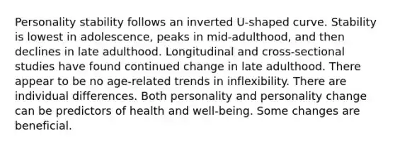 Personality stability follows an inverted U-shaped curve. Stability is lowest in adolescence, peaks in mid-adulthood, and then declines in late adulthood. Longitudinal and cross-sectional studies have found continued change in late adulthood. There appear to be no age-related trends in inflexibility. There are individual differences. Both personality and personality change can be predictors of health and well-being. Some changes are beneficial.