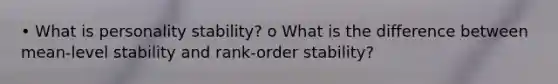 • What is personality stability? o What is the difference between mean-level stability and rank-order stability?