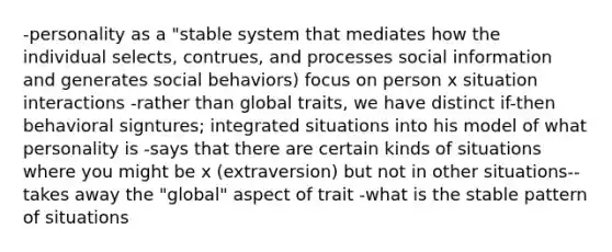 -personality as a "stable system that mediates how the individual selects, contrues, and processes social information and generates social behaviors) focus on person x situation interactions -rather than global traits, we have distinct if-then behavioral signtures; integrated situations into his model of what personality is -says that there are certain kinds of situations where you might be x (extraversion) but not in other situations--takes away the "global" aspect of trait -what is the stable pattern of situations