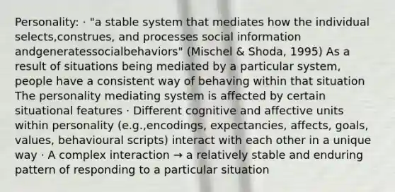 Personality: · "a stable system that mediates how the individual selects,construes, and processes social information andgeneratessocialbehaviors" (Mischel & Shoda, 1995) As a result of situations being mediated by a particular system, people have a consistent way of behaving within that situation The personality mediating system is affected by certain situational features · Different cognitive and affective units within personality (e.g.,encodings, expectancies, affects, goals, values, behavioural scripts) interact with each other in a unique way · A complex interaction → a relatively stable and enduring pattern of responding to a particular situation