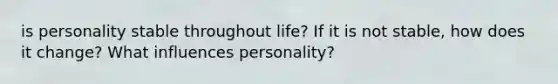 is personality stable throughout life? If it is not stable, how does it change? What influences personality?