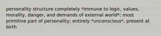 personality structure completely *immune to logic, values, morality, danger, and demands of external world*; most primitive part of personality; entirely *unconscious*, present at birth