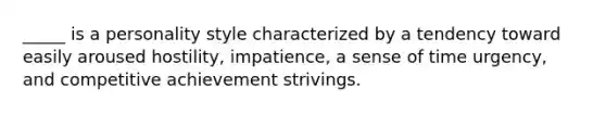 _____ is a personality style characterized by a tendency toward easily aroused hostility, impatience, a sense of time urgency, and competitive achievement strivings.