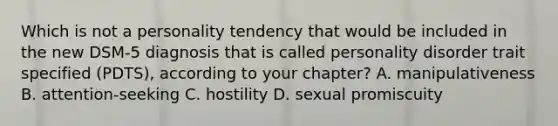 Which is not a personality tendency that would be included in the new DSM-5 diagnosis that is called personality disorder trait specified (PDTS), according to your chapter? A. manipulativeness B. attention-seeking C. hostility D. sexual promiscuity