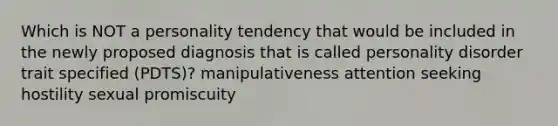 Which is NOT a personality tendency that would be included in the newly proposed diagnosis that is called personality disorder trait specified (PDTS)? manipulativeness attention seeking hostility sexual promiscuity