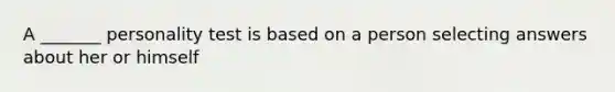 A _______ personality test is based on a person selecting answers about her or himself