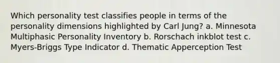Which personality test classifies people in terms of the personality dimensions highlighted by Carl Jung? a. Minnesota Multiphasic Personality Inventory b. Rorschach inkblot test c. Myers-Briggs Type Indicator d. Thematic Apperception Test