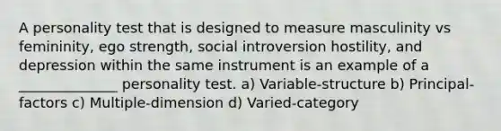 A personality test that is designed to measure masculinity vs femininity, ego strength, social introversion hostility, and depression within the same instrument is an example of a ______________ personality test. a) Variable-structure b) Principal-factors c) Multiple-dimension d) Varied-category