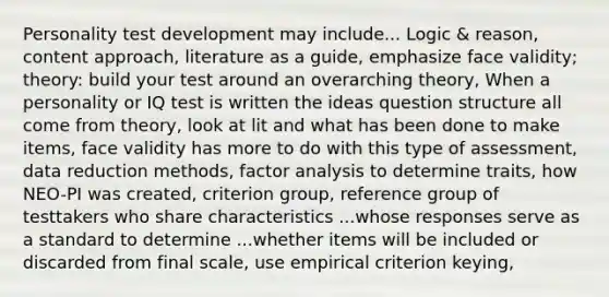 Personality test development may include... Logic & reason, content approach, literature as a guide, emphasize face validity; theory: build your test around an overarching theory, When a personality or IQ test is written the ideas question structure all come from theory, look at lit and what has been done to make items, face validity has more to do with this type of assessment, data reduction methods, factor analysis to determine traits, how NEO-PI was created, criterion group, reference group of testtakers who share characteristics ...whose responses serve as a standard to determine ...whether items will be included or discarded from final scale, use empirical criterion keying,