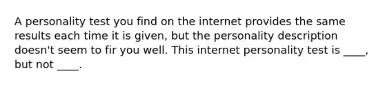 A personality test you find on the internet provides the same results each time it is given, but the personality description doesn't seem to fir you well. This internet personality test is ____, but not ____.