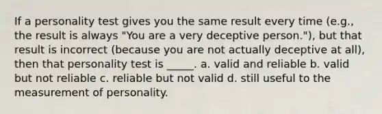 If a personality test gives you the same result every time (e.g., the result is always "You are a very deceptive person."), but that result is incorrect (because you are not actually deceptive at all), then that personality test is _____. a. valid and reliable b. valid but not reliable c. reliable but not valid d. still useful to the measurement of personality.