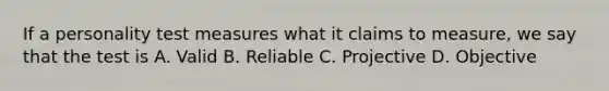 If a personality test measures what it claims to measure, we say that the test is A. Valid B. Reliable C. Projective D. Objective