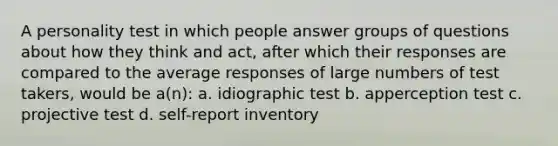 A personality test in which people answer groups of questions about how they think and act, after which their responses are compared to the average responses of large numbers of test takers, would be a(n): a. idiographic test b. apperception test c. projective test d. self-report inventory