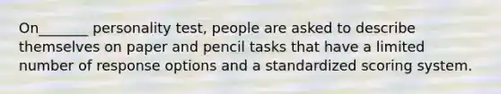 On_______ personality test, people are asked to describe themselves on paper and pencil tasks that have a limited number of response options and a standardized scoring system.