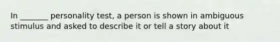 In _______ personality test, a person is shown in ambiguous stimulus and asked to describe it or tell a story about it