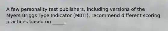 A few personality test publishers, including versions of the Myers-Briggs Type Indicator (MBTI), recommend different scoring practices based on _____.