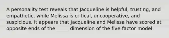 A personality test reveals that Jacqueline is helpful, trusting, and empathetic, while Melissa is critical, uncooperative, and suspicious. It appears that Jacqueline and Melissa have scored at opposite ends of the _____ dimension of the five-factor model.