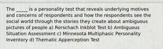 The _____ is a personality test that reveals underlying motives and concerns of respondents and how the respondents see the social world through the stories they create about ambiguous pictures of people a) Rorschach Inkblot Test b) Ambiguous Situation Assessment c) Minnesota Multiphasic Personality Inventory d) Thematic Apperception Test