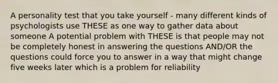 A personality test that you take yourself - many different kinds of psychologists use THESE as one way to gather data about someone A potential problem with THESE is that people may not be completely honest in answering the questions AND/OR the questions could force you to answer in a way that might change five weeks later which is a problem for reliability