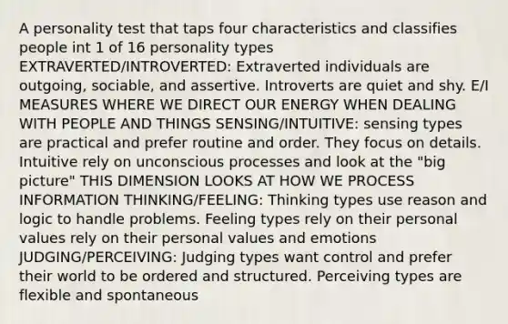 A personality test that taps four characteristics and classifies people int 1 of 16 personality types EXTRAVERTED/INTROVERTED: Extraverted individuals are outgoing, sociable, and assertive. Introverts are quiet and shy. E/I MEASURES WHERE WE DIRECT OUR ENERGY WHEN DEALING WITH PEOPLE AND THINGS SENSING/INTUITIVE: sensing types are practical and prefer routine and order. They focus on details. Intuitive rely on unconscious processes and look at the "big picture" THIS DIMENSION LOOKS AT HOW WE PROCESS INFORMATION THINKING/FEELING: Thinking types use reason and logic to handle problems. Feeling types rely on their personal values rely on their personal values and emotions JUDGING/PERCEIVING: Judging types want control and prefer their world to be ordered and structured. Perceiving types are flexible and spontaneous