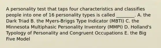 A personality test that taps four characteristics and classifies people into one of 16 personality types is called​ ________. A. the Dark Triad B. the​ Myers-Briggs Type Indicator​ (MBTI) C. the Minnesota Multiphasic Personality Inventory​ (MMPI) D. Holland's Typology of Personality and Congruent Occupations E. the Big Five Model