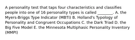 A personality test that taps four characteristics and classifies people into one of 16 personality types is called​ ________. A. the​ Myers-Briggs Type Indicator​ (MBTI) B. ​Holland's Typology of Personality and Congruent Occupations C. the Dark Triad D. the Big Five Model E. the Minnesota Multiphasic Personality Inventory​ (MMPI)