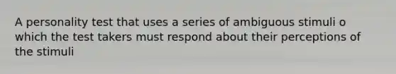 A personality test that uses a series of ambiguous stimuli o which the test takers must respond about their perceptions of the stimuli