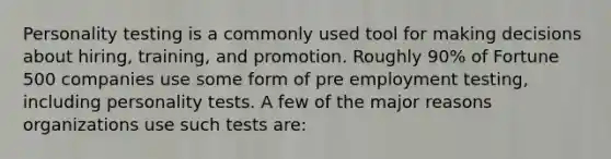 Personality testing is a commonly used tool for making decisions about hiring, training, and promotion. Roughly 90% of Fortune 500 companies use some form of pre employment testing, including personality tests. A few of the major reasons organizations use such tests are: