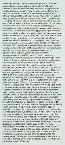 Personality testing is often used for this purpose—to screen applicants for employment and job training. Self-Report inventories=Self-report inventories are a kind of objective test used to assess personality. They typically use multiple-choice items or numbered scales, which represent a range from 1 (strongly disagree) to 5 (strongly agree). They often are called Likert scales after their developer, Rensis Likert (1932) (Figure 1). Self-report inventories are generally easy to administer and cost effective. There is also an increased likelihood of test takers being inclined to answer in ways that are intentionally or unintentionally more socially desirable, exaggerated, biased, or misleading. For example, someone applying for a job will likely try to present themselves in a positive light, perhaps as an even better candidate than they actually are. One of the most widely used personality inventories is the Minnesota Multiphasic Personality Inventory (MMPI), first published in 1943, with 504 true/false questions, and updated to the MMPI-2 in 1989, with 567 questions. The original MMPI was based on a small, limited sample, composed mostly of Minnesota farmers and psychiatric patients; the revised inventory was based on a more representative, national sample to allow for better standardization. The MMPI-2 takes 1-2 hours to complete. Responses are scored to produce a clinical profile composed of 10 scales: hypochondriasis, depression, hysteria, psychopathic deviance (social deviance), masculinity versus femininity, paranoia, psychasthenia (obsessive/compulsive qualities), schizophrenia, hypomania, and social introversion. There is also a scale to ascertain risk factors for alcohol abuse. In 2008, the test was again revised, using more advanced methods, to the MMPI-2-RF. This version takes about one-half the time to complete and has only 338 questions (Figure 2). Despite the new test's advantages, the MMPI-2 is more established and is still more widely used. Typically, the tests are administered by computer. Although the MMPI was originally developed to assist in the clinical diagnosis of psychological disorders, it is now also used for occupational screening, such as in law enforcement, and in college, career, and marital counseling (Ben-Porath & Tellegen, 2008). In addition to clinical scales, the tests also have validity and reliability scales. (Recall the concepts of reliability and validity from your study of psychological research.) One of the validity scales, the Lie Scale (or "L" Scale), consists of 15 items and is used to ascertain whether the respondent is "faking good" (underreporting psychological problems to appear healthier). For example, if someone responds "yes" to a number of unrealistically positive items such as "I have never told a lie," they may be trying to "fake good" or appear better than they actually are. Reliability scales test an instrument's consistency over time, assuring that if you take the MMPI-2-RF today and then again 5 years later, your two scores will be similar. Beutler, Nussbaum, and Meredith (1988) gave the MMPI to newly recruited police officers and then to the same police officers 2 years later. After 2 years on the job, police officers' responses indicated an increased vulnerability to alcoholism, somatic symptoms (vague, unexplained physical complaints), and anxiety. When the test was given an additional 2 years later (4 years after starting on the job), the results suggested high risk for alcohol-related difficulties.