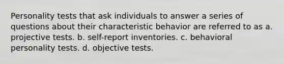 Personality tests that ask individuals to answer a series of questions about their characteristic behavior are referred to as a. projective tests. b. self-report inventories. c. behavioral personality tests. d. objective tests.