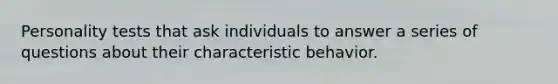 Personality tests that ask individuals to answer a series of questions about their characteristic behavior.